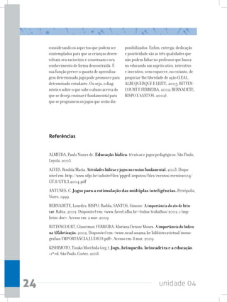 unidade 0424
considerando os aspectos que podem ser
contemplados para que as crianças desen-
volvam seu raciocínio e construam o seu
conhecimento de forma descontraída. É
sua função prever o quanto de aprendiza-
gemdeterminadojogopodepromoverpara
determinado estudante. Ou seja, o diag-
nóstico sobre o que sabe o aluno acerca do
que se deseja ensinar é fundamental para
que se programem os jogos que serão dis-
ponibilizados. Enfim, entrega, dedicação
e positividade são as três qualidades que
não podem faltar no professor que busca
no educando um sujeito ativo, interativo
e inventivo, sem esquecer, no entanto, de
propiciar-lhe liberdade de ação (LEAL,
ALBUQUERQUE E LEITE, 2005; BITTEN-
COURT E FERREIRA, 2002; BERNADETE,
BISPO E SANTOS, 2002).
Referências
ALMEIDA, Paulo Nunes de. Educação lúdica: técnicas e jogos pedagógicos. São Paulo,
Loyola, 2003.
ALVES, Rosilda Maria. Atividadeslúdicasejogosnoensinofundamental.2003. Dispo-
nível em: http://www.ufpi.br/subsiteFiles/ppged/arquivos/files/eventos/evento2004/
GT.8/GT8_3_2004.pdf
ANTUNES, C. Jogos para a estimulação das múltiplas inteligências. Petrópolis,
Vozes, 1999.
BERNADETE, Lourdes; BISPO, Railda; SANTOS, Simone. Aimportânciadoatodebrin-
car.Bahia, 2002. Disponível em: www.faced.ufba.br/~ludus/trabalhos/2002.1/imp-
brinc.doc. Acesso em: 2 mar. 2009
BITTENCOURT, Glaucimar; FERREIRA, Mariana Denise Moura. Aimportânciadolúdico
naAlfabetização. 2002. Disponível em: www.nead.unama.br/bibliotecavirtual/mono-
grafias/IMPORTANCIA_LUDICO.pdf. Acesso em: 8 mar. 2009
KISHIMOTO,TizukoMorchida(org.).Jogo, brinquedo, brincadeira e a educação.
11ªed.SãoPaulo,Cortez,2008.
 