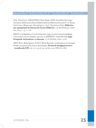 unidade 04 25
LEAL, Telma Ferraz ; ALBUQUERQUE, Eliane Borges; LEITE, Tânia Maria Rios. Jogos:
alternativas didáticas para brincar alfabetizando (ou alfabetizar brincando?). In: Morais,
Artur Gomes; Albuquerque, Eliana Borges C. e Leal, Telma Ferraz. (Org.). Alfabetiza-
ção: apropriação do Sistema de Escrita Alfabética. 1 ed. Belo Horizonte: Autên-
tica, 2005, v. 1, p. 111-132.
MRECH, Leny Magalhães. O uso de brinquedos e jogos na intervenção psicopedagógi-
ca de crianças com necessidades especiais. In: KISHIMOTO, Tizuko Morchida. Jogo,
brinquedo, brincadeira e a educação. 11ª ed. São Paulo, Cortez, 2008.
TIEDT,Mirtes.MariaAgostini.;SCALCO,MarciaMaristela.Consideraçõesacercadopapel
dolúdiconosprocessosdeensinoeaprendizagem. Revista de divulgação técnico-
-científica do ICPG,vol.2,n.7,p.123-127,out/dez,2004.ISSN1807-2836.
 