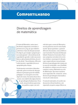 Compartilhando
OensinodaMatemática,assimcomoo
dosdemaiscomponentescurriculares,é
previstonaLei9.394/96,queestabelece
asdiretrizesebasesdaeducaçãonacional.
Noartigo32,porexemplo,épropostoqueé
necessáriogarantir“odesenvolvimentoda
capacidadedeaprender,tendocomomeios
básicosoplenodomíniodaleitura,daescri-
taedocálculo”.Parataldomínio,diferentes
conhecimentosecapacidadesdevemser
apropriadospelascrianças.
Os documentos curriculares elaborados,
sobretudo, pelas secretarias de educação,
definem os princípios gerais do trabalho
pedagógico e as concepções acerca dos
objetos de ensino. Em muitos desses docu-
mentos, são estabelecidos alguns direitos
de aprendizagem fundamentais. Desse
modo, não pretendemos apresentar,
nos quadros a seguir, um currí-
Direitos de aprendizagem
de matemática
A Resolução nº 7,
de 14 de dezembro
de 2010, do Con-
selho Nacional de
Educação, que fixa
Diretrizes Curricula-
res Nacionais para o
Ensino Fundamen-
tal de 9 (nove) anos,
pode ser lida no
caderno do ano 1,
Unidade 8.
culo único para o ensino de Matemática
nos três primeiros anos do ensino funda-
mental. Apenas apontamos, a partir de
diferentes documentos, como os Referen-
ciais Curriculares Nacionais da Educação
Infantil, Parâmetros Curriculares Nacio-
nais e propostas curriculares de secreta-
rias estaduais e municipais de educação,
o que compreendemos como principais
direitos de aprendizagem das crianças nes-
tes anos de escolaridade, com a finalidade
de estabelecer o debate acerca de como se
constitui o ensino a Matemática no ciclo
de alfabetização. Não somos exaustivos
nesta empreitada. Há, certamente, outros
direitos de aprendizagem relacionados a
esta área de conhecimento.
O ensino de matemática, de acordo com
documentos oficiais brasileiros, está
organizado em quatro campos (blocos ou
 