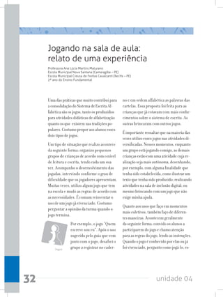unidade 0432
Jogando na sala de aula:
relato de uma experiência
Professora Ana Lúcia Martins Maturano
Escola Municipal Nova Santana (Camaragibe – PE)
Escola Municipal Creusa de Freitas Cavalcanti (Recife – PE)
2º ano do Ensino Fundamental
Uma das práticas que muito contribui para
a consolidação do Sistema de Escrita Al-
fabética são os jogos, tanto os produzidos
para atividades didáticas de alfabetização
quanto os que existem nas tradições po-
pulares. Costumo propor aos alunos esses
dois tipos de jogos.
Um tipo de situação que realizo acontece
da seguinte forma: organizo pequenos
grupos de crianças de acordo com o nível
de leitura e escrita, tendo cada um sua
vez. Acompanho o desenvolvimento das
jogadas, intervindo conforme o grau de
dificuldade que os jogadores apresentam.
Muitas vezes, utilizo algum jogo que tem
na escola e mudo as regras de acordo com
as necessidades. É comum reinventar o
uso de um jogo já vivenciado. Costumo
perguntar a opinião da turma quando o
jogo termina.
Por exemplo, o jogo “Quem
escreve sou eu”. Após o uso
sugerido pelo guia que vem
junto com o jogo, desafiei o
grupo a registrar no cader-
no e em ordem alfabética as palavras das
cartelas. Essa proposta foi feita para as
crianças que já estavam com mais conhe-
cimentos sobre o sistema de escrita. As
outras brincaram com outros jogos.
É importante ressaltar que na maioria das
vezes utilizo esses jogos nas atividades di-
versificadas. Nesses momentos, enquanto
um grupo está jogando comigo, as demais
crianças estão com uma atividade cuja re-
alização seja mais autônoma, desenhando,
por exemplo, com alguma finalidade que
tenha sido estabelecida, como ilustrar um
texto que tenha sido produzido; realizando
atividades na sala de inclusão digital; ou
mesmo brincando com um jogo que não
exige minha ajuda.
Quanto aos usos que faço em momentos
mais coletivos, também faço de diferen-
tes maneiras. Acontecem geralmente
da seguinte forma: convido os alunos a
participarem do jogo e chamo atenção
para as regras do jogo, lendo as instruções.
Quando o jogo é conhecido por elas ou já
foi vivenciado, pergunto como jogá-lo, es-Jogos
 