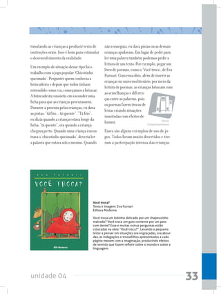 unidade 04 33
timulando as crianças a produzir texto de
instruções orais. Isso é bom para estimular
o desenvolvimento da oralidade.
Umexemplodesituaçãodessetipofoio
trabalhocomojogopopular‘Chicotinho
queimado’.Pergunteiquemconheciaa
brincadeiraedepoisquetodostinham
entendidocomoera,começamosabrincar.
Abrincadeiraconsistiaemesconderuma
fichaparaqueascriançasprocurassem.
Duranteaprocurapelascrianças,eudava
aspistas:“táfrio...táquente”.“Táfrio”,
eudiziaquandoacriançaestavalongeda
ficha;“táquente”,eraquandoacriança
chegavaperto.Quandoumacriançaencon-
travao‘chicotinhoqueimado’,deverialer
apalavraqueestavasobomesmo.Quando
nãoconseguia,eudavapistasouasdemais
criançasajudavam.Emlugardepedirpara
lerumapalavratambémpodemospedira
leituradeumtexto.Porexemplo,pegarum
livrodepoemas,comoo‘Vocêtroca’,deEva
Furnari.Comessaobra,alémdeinseriras
criançasnouniversoliterário,pormeioda
leituradepoemas,ascriançasbrincamcom
assemelhançasediferen-
çasentreaspalavras,pois
ospoemasfazemtrocasde
letrascriandosituações
inusitadascomefeitosde
humor.
Esses são alguns exemplos de uso de jo-
gos. Todos foram muito divertidos e tive-
ram a participação intensa das crianças.
Você troca?
Texto e Imagem: Eva Furnari
Editora Moderna
Você troca um lobinho delicado por um chapeuzinho
malvado? Você troca um gato contente por um pato
com dente? Essa e muitas outras perguntas estão
colocadas na obra “Você troca?”. Levando o pequeno
leitor a pensar em situações ora engraçadas, ora absur-
das, as indagações e trocadilhos apresentados a cada
página mexem com a imaginação, produzindo efeitos
de sentido que fazem refletir sobre o mundo e sobre a
linguagem.
Obras
Complementares
 