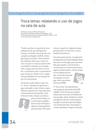 unidade 0434
Troca letras: relatando o uso de jogos
na sala de aula
Professora Ana Lúcia Martins Maturano
Escola Municipal Nova Santana (Camaragibe – PE)
Escola Municipal Creusa de Freitas Cavalcanti (Recife – PE)
2º ano do Ensino Fundamental
“Tendo como base os registros de acom-
panhamento de aprendizagem das
crianças, realizados sem perder de vista
a proposta pedagógica da Rede, defino
quais jogos vou utilizar. Parto também
das avaliações diárias que realizo em
sala, nas quais as crianças opinam sobre
as atividades realizadas, por exemplo,
sobre os jogos anteriormente vivencia-
dos, se gostaram ou não, se gostariam de
jogar novamente. Muitas vezes, amplio
suas possibilidades de uso dos jogos de
que eles mais gostam.
Em um dia, resolvi utilizar o jogo “Tro-
ca – letras”. Inicialmente apresentei o
jogo, mostrando a caixa e lendo as regras.
Informei o quanto isso é importante para
o desenvolvimento das partidas, além
de discutir sobre a função social desse
gênero textual. Depois, fiz
o convite para as jogadas.
Houve muito entusiasmo e
algumas crianças pediram
para participar. Disse para
elas que, naquele dia, algumas crianças
participariam e no outro dia, as outras
também iriam brincar.
Como dito anteriormente, os registros de
acompanhamento de aprendizagem foram
base para o uso dos jogos, pois é por meio
deles que visualizo o nível de leitura e
escrita em que se encontra cada criança e
organizo as intervenções, a fim de atender
às necessidades das mes-
mas. A turma foi arrumada
em 2 grupos: um com o
jogo, outro com a leitura
de livros do PNBE.
O “Troca-letras” foi usado primeiro
com o grupo que apresentava mais difi-
culdades. Antes de começar a partida,
informei que seria uma escrita diferente,
sem usar lápis. Então, distribuí as cartelas
com figuras e solicitei a cada integrante
do grupo a escrita do nome da sua figura
com as fichas das letras. Terminadas as
escritas espontâneas, chegou o momento
Jogos
 