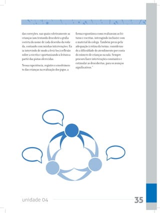 unidade 04 35
das correções, nas quais coletivamente as
crianças iam tentando descobrir a grafia
correta do nome de cada desenho da roda-
da, contando com minhas intervenções. Eu
ia intervindo de modo a levá-los à reflexão
sobre a escrita e oportunizando a leitura a
partir das pistas oferecidas.
Nessa experiência, registro o envolvimen-
to das crianças na realização dos jogos, a
forma espontânea como realizavam as lei-
turas e escritas, interagindo inclusive com
o material do colega. Também prezo pela
adequação à rotina da turma, consideran-
do a dificuldade do atendimento por conta
do número de crianças na sala. Sempre
procuro fazer intervenções constantes e
estimular as descobertas, para os avanços
significativos.”
 