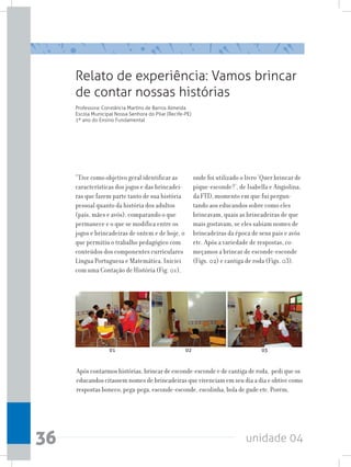 unidade 0436
Relato de experiência: Vamos brincar
de contar nossas histórias
Professora: Constância Martins de Barros Almeida
Escola Municipal Nossa Senhora do Pilar (Recife-PE)
1º ano do Ensino Fundamental
“Tive como objetivo geral identificar as
características dos jogos e das brincadei-
ras que fazem parte tanto de sua história
pessoal quanto da história dos adultos
(pais, mães e avós), comparando o que
permanece e o que se modifica entre os
jogos e brincadeiras de ontem e de hoje, o
que permitiu o trabalho pedagógico com
conteúdos dos componentes curriculares
Língua Portuguesa e Matemática. Iniciei
com uma Contação de História (Fig. 01),
Após contarmos histórias, brincar de esconde-esconde e de cantiga de roda, pedi que os
educandos citassem nomes de brincadeiras que vivenciam em seu dia a dia e obtive como
respostas boneco, pega-pega, esconde-esconde, escolinha, bola de gude etc. Porém,
onde foi utilizado o livro ‘Quer brincar de
pique-esconde?’, de Isabella e Angiolina,
da FTD, momento em que fui pergun-
tando aos educandos sobre como eles
brincavam, quais as brincadeiras de que
mais gostavam, se eles sabiam nomes de
brincadeiras da época de seus pais e avós
etc. Após a variedade de respostas, co-
meçamos a brincar de esconde-esconde
(Figs. 02) e cantiga de roda (Figs. 03).
01 02 03
 