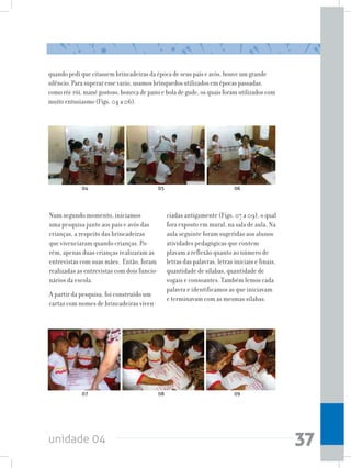 unidade 04 37
quando pedi que citassem brincadeiras da época de seus pais e avós, houve um grande
silêncio. Para superar esse vazio, usamos brinquedos utilizados em épocas passadas,
como rói-rói, mané gostoso, boneca de pano e bola de gude, os quais foram utilizados com
muito entusiasmo (Figs. 04 a 06).
Num segundo momento, iniciamos
uma pesquisa junto aos pais e avós das
crianças, a respeito das brincadeiras
que vivenciaram quando crianças. Po-
rém, apenas duas crianças realizaram as
entrevistas com suas mães. Então, foram
realizadas as entrevistas com dois funcio-
nários da escola.
A partir da pesquisa, foi construído um
cartaz com nomes de brincadeiras viven-
ciadas antigamente (Figs. 07 a 09), o qual
fora exposto em mural, na sala de aula. Na
aula seguinte foram sugeridas aos alunos
atividades pedagógicas que contem-
plavam a reflexão quanto ao número de
letras das palavras, letras iniciais e finais,
quantidade de sílabas, quantidade de
vogais e consoantes. Também lemos cada
palavra e identificamos as que iniciavam
e terminavam com as mesmas sílabas.
04
07
05
08
06
09
 
