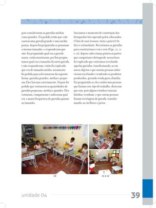unidade 04 39
pois consideraram as garrafas médias
como grandes. Foi pedido então que colo-
cassem uma garrafa grande e uma média
juntas; depois foi perguntado se possuíam
o mesmo tamanho, e responderam que
não; foi perguntado qual era a garrafa
maior, então mostraram; por fim pergun-
tamos qual era o tamanho da outra garrafa,
e não responderam; então foi explicado
que era de tamanho médio; novamente
foi pedido para selecionarem da seguinte
forma: garrafas grandes, médias e peque-
nas.Eles fizeram corretamente. Depois foi
pedido que contassem as quantidades de
garrafas pequenas, médias e grandes. Eles
contaram, compararam e indicaram qual
era a maior frequência de garrafas quanto
ao tamanho.
Iniciamos o momento de construção dos
brinquedos tão esperado pelos educandos.
O fato de usar tesoura, tinta e pincel é lú-
dico e estimulante. Recortamos as garrafas
para construirmos o vai e vem (Figs. 10, 11
e 12), depois cada criança pintou as partes
que comporiam o brinquedo; nessa hora
foi explicado que estávamos reciclando
aquelas garrafas, transformando-as em
novos objetos e que muitas pessoas sobre-
viviam reciclando e vendendo os produtos
produzidos, gerando renda para a família.
Foi perguntado se eles conheciam pessoas
que faziam esse tipo de trabalho, disseram
que sim, pois alguns vizinhos catavam
latinha e vendiam, e que outras pessoas
faziam reciclagem de garrafa, transfor-
mando-as em flores e jarros.
10 11 e 12
 