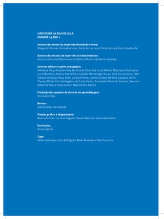LUDICIDADE NA SALA DE AULA
UNIDADE 4 | ANO 1
Autoras dos textos da seção Aprofundando o tema:
Margareth Brainer, Rosinalda Teles, Telma Ferraz Leal e Tícia Cassiany Ferro Cavalcante.
Autoras dos relatos de experiência e depoimentos:
Ana Lúcia Martins Maturano e Constância Martins de Barros Almeida.
Leitores críticos e apoio pedagógico:
Alfredina Nery, Amanda Kelly Ferreira da Silva, Ana Lúcia Martins Maturano, Ana Márcia
Luna Monteiro, Andrea Tereza Brito, Cybelle Montenegro Souza, Erika Souza Vieira, Ester
Calland de Sousa Rosa, Evani da Silva Vieira, Ivanise Cristina da Silva Calazans, Maria
Thereza Didier, Priscila Angelina da Costa Santos, Rochelane Vieira de Santana, Severino
Rafael da Silva e Yarla Suellen Nascimento Alvares.
Produção dos quadros de direitos de aprendizagem:
Rosinalda Teles.
Revisor:
Adriano Dias de Andrade.
Projeto gráfico e diagramação:
Ana Carla Silva, Luciana Salgado, Susane Batista e Yvana Alencastro.
Ilustrações:
Airton Santos.
Capa:
Anderson Lopes, Leon Rodrigues, Ráian Andrade e Túlio Couceiro.
 