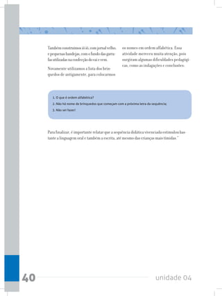 unidade 0440
Tambémconstruímosiôiô,comjornalvelho;
epequenasbandejas,comofundodasgarra-
fasutilizadasnaconfecçãodovaievem.	
Novamente utilizamos a lista dos brin-
quedos de antigamente, para colocarmos
os nomes em ordem alfabética. Essa
atividade mereceu muita atenção, pois
surgiram algumas dificuldades pedagógi-
cas, como as indagações e conclusões:
1. O que é ordem alfabética?
2. Não há nome de brinquedos que começam com a próxima letra da sequência;
3. Não sei fazer!
Para finalizar, é importante relatar que a sequência didática vivenciada estimulou bas-
tante a linguagem oral e também a escrita, até mesmo das crianças mais tímidas.”
 