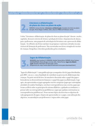 unidade 0442
3.
“Jogos de alfabetização” é uma publicação que acompanha o kit de jogos distribuídos
pelo MEC, em 2011, com a finalidade de contribuir no processo de alfabetização das
crianças. Na parte inicial do livro, há uma breve discussão sobre o papel dos jogos e
brincadeiras no desenvolvimento humano e o papel dos jogos na alfabetização. Logo
após, são apresentados os jogos agrupados em três categorias (jogos que contemplam
atividades de análise fonológica, sem fazer correspondência com a escrita; jogos que
levam a refletir sobre os princípios do sistema alfabético, ajudando os estudantes a
pensar sobre as correspondências grafofônicas e jogos que ajudam a sistematizar as
correspondências grafofônicas). Nesse mesmo tópico são descritos os objetivos de
cada agrupamento de jogos e depois são apresentados os 10 jogos, com indicação dos
objetivos, recomendações aos professores e regras sobre como jogar.
A obra “Literatura e alfabetização: do plano do choro ao plano da ação” discute, em dez
capítulos, dezesseis roteiros de leitura e produção de textos e depoimentos de alunos,
pais e professoras, uma proposta de articulação da literatura com o processo de alfabe-
tização. As reflexões são feitas com base em pesquisas e materiais coletados em uma
vivência de formação de professores. São encontrados nos livros exemplos de escritas
de crianças, fotografias e desenhos produzidos pelos estudantes.
2.
Literatura e alfabetização:
do plano do choro ao plano da ação.
SARAIVA, Juracy Assman. Literatura e alfabetização: do plano do choro ao plano
da ação. Porto Alegre: ArtMed, 2001. (Acervo PNBE do Professor 2010)
Jogos de Alfabetização.
BRANDÃO, Ana Carolina P.; FERREIRA, Andréa Tereza Brito; MORAIS, Artur Gomes;
ALBUQUERQUE, Eliana Borges Correia; LEAL, Telma Ferraz. Jogos de alfabeti-
zação. Brasília: Ministério da Educação, 2010.
(Disponível em: http://www.ufpe.br/ceel/ceel-livros-para-download.html.)
 