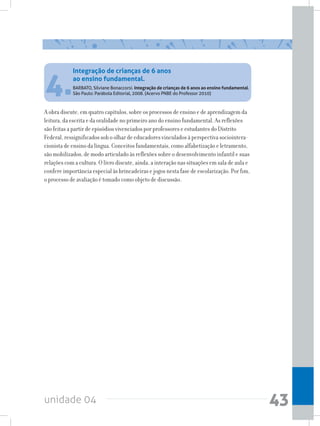 unidade 04 43
A obra discute, em quatro capítulos, sobre os processos de ensino e de aprendizagem da
leitura, da escrita e da oralidade no primeiro ano do ensino fundamental. As reflexões
são feitas a partir de episódios vivenciados por professores e estudantes do Distrito
Federal, ressignificados sob o olhar de educadores vinculados à perspectiva sociointera-
cionista de ensino da língua. Conceitos fundamentais, como alfabetização e letramento,
são mobilizados, de modo articulado às reflexões sobre o desenvolvimento infantil e suas
relações com a cultura. O livro discute, ainda, a interação nas situações em sala de aula e
confere importância especial às brincadeiras e jogos nesta fase de escolarização. Por fim,
o processo de avaliação é tomado como objeto de discussão.
4.
Integração de crianças de 6 anos
ao ensino fundamental.
BARBATO, Silviane Bonaccorsi. Integração de crianças de 6 anos ao ensino fundamental.
São Paulo: Parábola Editorial, 2008. (Acervo PNBE do Professor 2010)
 