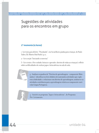 unidade 0444
Sugestões de atividades
para os encontros em grupo
1º momento (4 horas)
1- Ler texto para deleite: “Puculando”, em As melhores piadas para crianças, de Paulo
Tadeu, Ed. Matrix (São Paulo), p.11.
2 – Ler a seção “Iniciando a conversa”
3 – Ler o texto 1 (Ser cuidado, brincar e aprender: direitos de todas as crianças); refletir
sobre as dificuldades de realizar jogos e brincadeiras em sala de aula.
5 - Assistir ao programa “Jogos e brincadeiras”, do Programa
Pró- Letramento.
4 - Analisar os quadros de “Direitos de aprendizagem – componente Mate-
mática”; identificar no livro didático de matemática atividades que explo-
rem a ludicidade; e relacionar com direitos de aprendizagem; analisar se as
atividades contribuem para a aprendizagem relativa ao componente curri-
cular Língua Portuguesa.
 