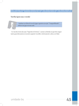 unidade 04 45
- Analisar os relatos de uso de jogos expostos na seção “Compartilhando”;
utilizar um jogo em uma aula.
- Ler um dos textos da seção “Sugestões de leitura” e anotar as dúvidas ou questões impor-
tantes para discussão no encontro seguinte (escolher coletivamente a obra a ser lida).
Tarefas (para casa e escola)
 