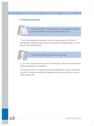 unidade 0446
2º momento (4 horas)
1–Lertextoparadeleite:“Arainhadabateria”,deMartinhodaVila,ilustra-
doporMarcelodeSaleteSouza,EditoraLazuli(Obras2013)
2-LerorelatodaprofessoraConstânciaerelacionarcomosquadrosde“Direitosde
aprendizagem”(metadedogrupocomparacomosquadrosdeLínguaPortuguesaeaoutra
metade,comosdeMatemática).
3 - Socializar as atividades realizadas com uso de jogos .
4 – Ler o texto 2 (Que brincadeira é essa? E a alfabetização?); discutir sobre os diferentes
modos de agrupamento dos estudantes.
5 - Retomar o quadro de “Acompanhamento da aprendizagem das crianças” preenchido
na unidade 1 e pensar em estratégias de agrupamento das crianças, com base nas neces-
sidades identificadas.
 