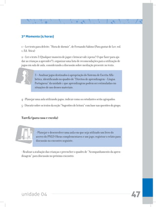 unidade 04 47
4 - Planejar uma aula utilizando jogos; indicar como os estudantes serão agrupados.
5-Discutirsobreostextosdaseção“Sugestõesdeleitura”combasenasquestõesdogrupo.
Tarefa (para casa e escola)
- Planejar e desenvolver uma aula em que seja utilizado um livro do
acervo do PNLD Obras complementares e um jogo; registrar o relato para
discussão no encontro seguinte.
- Realizar a avaliação das crianças e preencher o quadro de “Acompanhamento da apren-
dizagem” para discussão no próximo encontro.
3 – Analisar jogos destinados à apropriação do Sistema de Escrita Alfa-
bética, identificando no quadro de “Direitos de aprendizagem – Língua
Portuguesa” da unidade 1 que aprendizagens podem ser estimuladas em
situações de uso desses materiais.
3º Momento (4 horas)
1 – Ler texto para deleite: “Hora de dormir”, de Fernando Sabino (Para gostar de Ler, vol.
1, Ed. Ática)
2 – Ler o texto 3 (Qualquer maneira de jogar e brincar vale à pena? O que fazer para aju-
dar as crianças a aprender?); organizar uma lista de recomendações para a utilização de
jogos em sala de aula, considerando a discussão sobre mediação presente no texto.
 