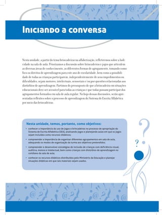 Iniciando a conversa
Nesta unidade, a partir do tema brincadeiras na alfabetização, refletiremos sobre a ludi-
cidade na sala de aula. Priorizamos a discussão sobre brincadeiras e jogos que articulem
as diversas áreas de conhecimento, as diferentes formas de agrupamento, tomando como
foco os direitos de aprendizagem para este ano de escolaridade, bem como a possibili-
dade de todas as crianças participarem, independentemente de seus impedimentos ou
dificuldades, sejam motores, intelectuais, sensoriais e/ou por questões relacionadas aos
distúrbios de aprendizagem. Partimos do pressuposto de que a brincadeira em situações
educacionais deve ser acessível para todas as crianças e que todas possam participar dos
agrupamentos formados em sala de aula regular. No bojo dessas discussões, serão apre-
sentadas reflexões sobre o processo de aprendizagem do Sistema de Escrita Alfabética
por meio das brincadeiras.
Nesta unidade, temos, portanto, como objetivos:
•	 conhecer a importância do uso de jogos e brincadeiras no processo de apropriação do
Sistema de Escrita Alfabética (SEA), analisando jogos e planejando aulas em que os jogos
sejam incluídos como recursos didáticos;
•	 compreender a importância de organizar diferentes agrupamentos em sala de aula,
adequando os modos de organização da turma aos objetivos pretendidos;
•	 compreender e desenvolver estratégias de inclusão de crianças com deficiência visual,
auditiva, motora e intelectual, bem como crianças com distúrbios de aprendizagem no
cotidiano da sala de aula;
•	 conhecer os recursos didáticos distribuídos pelo Ministério da Educação e planejar
situações didáticas em que tais materiais sejam usados.
 