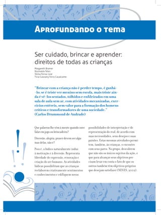 Aprofundando o tema
Que palavras lhe vêm à mente quando ouve
falar em jogo ou brincadeira?
Diversão, alegria, prazer devem ser algu-
mas delas, não é?
Pois é, o lúdico naturalmente induz
à motivação e à diversão. Representa
liberdade de expressão, renovação e
criação do ser humano. As atividades
lúdicas possibilitam que as crianças
reelaborem criativamente sentimentos
e conhecimentos e edifiquem novas
possibilidades de interpretação e de
representação do real, de acordo com
suas necessidades, seus desejos e suas
paixões. Estas mesmas atividades permi-
tem, também, às crianças, o encontro
com seus pares. No grupo, descobrem
que não são os únicos sujeitos da ação, e
que para alcançar seus objetivos pre-
cisam levar em conta o fato de que os
outros também têm objetivos próprios
que desejam satisfazer (NEVES, 2002).
Ser cuidado, brincar e aprender:
direitos de todas as crianças
Margareth Brainer
Rosinalda Teles
Telma Ferraz Leal
Tícia Cassiany Ferro Cavalcante
“Brincar com a criança não é perder tempo, é ganhá-
-lo; se é triste ver menino sem escola, mais triste ain-
da é vê-los sentados, tolhidos e enfileirados em uma
sala de aula sem ar, com atividades mecanizadas, exer-
cícios estéreis, sem valor para a formação dos homens
críticos e transformadores de uma sociedade.”
(Carlos Drummond de Andrade)
 
