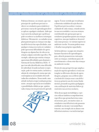 unidade 0408
Podemos destacar, no entanto, que esse
princípio de o professor precisar co-
nhecer os estudantes para estabelecer
percursos e meios de aprendizagem deve
se aplicar a qualquer estudante, dado que
é por meio da avaliação que o professor
pode reconhecer as melhores estratégias
didáticas. Obviamente, os cuidados nesse
planejamento para as crianças com algu-
ma deficiência têm especificidades, mas
qualquer criança necessita ser cuidada e
pode apresentar dificuldades de apren-
dizagem em alguma fase da vida ou em
relação a algum conteúdo específico. Por
exemplo, sabemos que muitas crianças
aparentam dificuldades para dominar o
Sistema de Escrita Alfabética (SEA). O
que tem sido identificado como dificulda-
de individual, levando inclusive à repro-
vação, pode ter outras razões, inclusive a
adoção de estratégias de ensino que não
contemplam as necessidades diversifi-
cadas dos estudantes. Desse modo, uma
atitude inclusiva requer avaliação perma-
nente, atenção especial às necessidades
e possibilidades didáticas que ajudem
cada criança em seu percurso de aprendi-
zagem. É nesse sentido que ressaltamos
a dimensão cuidadora da ação docente.
O professor precisa avaliar e ensinar,
cuidando de cada criança, estando atento
às suas necessidades e aos seus avanços,
contribuindo não apenas para que os
estudantes progridam quanto aos avanços
cognitivos, mas que também se desenvol-
vam como pessoas, e se sintam seguros no
ambiente escolar. Só assim podem ousar
e desafiar suas próprias capacidades.
As brincadeiras e os jogos são situações
bastante favoráveis de aprendizagem,
pois, além de promoverem a interação
entre as crianças, contribuem para o de-
senvolvimento e o bem estar das crianças
no ambiente escolar.
Dentro de uma perspectiva que amplia a
noção de sujeitos aprendizes e tenta con-
templar os diferentes direitos de apren-
dizagem, propomo-nos a refletir sobre
a inclusão de crianças sem e com defici-
ência no primeiro ano do ensino funda-
mental, pensando na prática pedagógica
com a utilização de materiais lúdicos já
existentes nos acervos escolares.
Além dessa opção metodológica, é pre-
ciso enfocar também os impedimentos
específicos que geram barreiras comu-
nicacionais, pois, em muitos casos, os
estudantes com deficiência não possuem
oralidade ou ela não é executada fluen-
temente; um exemplo são os alunos com
deficiência motora e/ou intelectual que
 