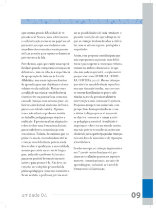 unidade 04 09
apresentam grande dificuldade de ex-
pressão oral. Nesses casos, o letramento
e a alfabetização exercem um papel social
premente para que os estudantes com
impedimentos comunicacionais possam
utilizar a escrita para superar as barreiras
provenientes da fala.
Percebemos, aqui, que existe uma especi-
ficidade quando comparada à criança sem
deficiência, não em relação à importância
da apropriação do Sistema de Escrita
Alfabética, mas em relação aos direitos
de aprendizagem que objetivam o desen-
volvimento da oralidade. Muitas vezes,
a oralidade na criança com deficiência
é inexistente ou pouco eficaz, como nos
casos de crianças com autismo grave, de-
ficiência intelectual, síndrome de Down,
paralisia cerebral e surdez. Algumas
vezes, não adianta o professor insistir
no trabalho pedagógico que objetive a
oralidade. É preciso realizar adaptações
e desenvolver uma ferramenta distinta
para estabelecer a comunicação com
seus alunos. Todavia, destacamos que no
primeiro ano do ensino fundamental as
crianças com deficiência podem ainda
desenvolver e aperfeiçoar a sua oralidade,
mesmo que exista um atraso de lingua-
gem, podendo o professor (a) atentar
para esse possível desenvolvimento e
intervir para promovê-lo. Não deve, no
entanto, ser o objetivo primordial da
prática pedagógica com esses estudantes.
Nesse sentido, o professor precisa anali-
sar as possibilidades de cada estudante e
garantir condições de aprendizagem em
que as crianças tenham desafios a enfren-
tar, mas se sintam seguros, protegidos e
respeitados.
Assim, essa proposta contribui para que
não segreguemos as pessoas com defici-
ência e para superar a concepção errônea,
comum no âmbito educacional, de que
elas não podem aprender, simplesmente
porque não falam (FERREIRA, FERREI-
RA, OLIVEIRA, 2010). Mesmo crianças
que não têm uma deficiência específica,
mas que são mais tímidas, muitas vezes
se sentem hostilizadas ou pouco valo-
rizadas na escola por não realizarem
intervenções orais com mais frequência.
Propomos romper com universais, com
perspectivas homogeneizadoras e com
o status da linguagem oral, enquanto
se objetiva comunicar e tornar a práti-
ca pedagógica acessível. A oralidade é
importante e deve ser um eixo de ensino,
mas não pode ser considerada como um
obstáculo para a participação das crianças
ou como foco de ansiedade e de exposição
a hostilidades.
Lembremos que as crianças ingressantes
no 1º ano do ensino fundamental pre-
cisam ser avaliadas quanto aos aspectos
motores, comunicacionais, sociais e de
aprendizagem, incluindo-se o nível de
letramento e alfabetização.
 