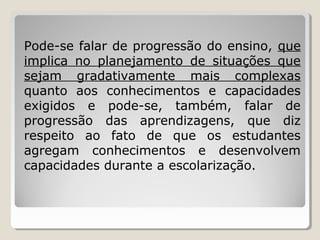 Pode-se falar de progressão do ensino, que
implica no planejamento de situações que
sejam gradativamente mais complexas
quanto aos conhecimentos e capacidades
exigidos e pode-se, também, falar de
progressão das aprendizagens, que diz
respeito ao fato de que os estudantes
agregam conhecimentos e desenvolvem
capacidades durante a escolarização.

 