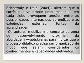 Schnewuly e Dolz (2004), alertam que o
currículo deve propor problemas que, em
cada ciclo, provoquem tensões entre as
possibilidades internas dos aprendizes e as
exigências
externas,
fontes
da
aprendizagem.
Os autores mobilizam o conceito de zona
de
desenvolvimento
proximal,
da
abordagem vygotskyana, para indicar que o
processo didático precisa ser organizado de
modo
que
sejam
considerados
os
conhecimentos e capacidades efetivados.

 