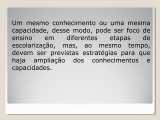 Um mesmo conhecimento ou uma mesma
capacidade, desse modo, pode ser foco de
ensino
em
diferentes
etapas
de
escolarização, mas, ao mesmo tempo,
devem ser previstas estratégias para que
haja ampliação dos conhecimentos e
capacidades.

 