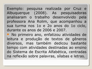 Exemplo: pesquisa realizada por Cruz e
Albuquerque (2008). As pesquisadoras
analisaram o trabalho desenvolvido pela
professora Ana Rolim, que acompanhou a
sua turma nos 1o e 2o anos do 1o ciclo,
durante os anos de 2006 e 2007.
 No primeiro ano, enfatizou atividades de
leitura e produção de textos de gêneros
diversos, mas também dedicou bastante
tempo com atividades destinadas ao ensino
do Sistema de Escrita Alfabética, centradas
na reflexão sobre palavras, sílabas e letras.

 