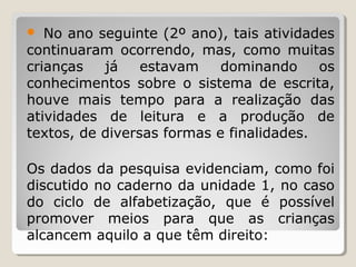 No ano seguinte (2º ano), tais atividades
continuaram ocorrendo, mas, como muitas
crianças
já
estavam
dominando
os
conhecimentos sobre o sistema de escrita,
houve mais tempo para a realização das
atividades de leitura e a produção de
textos, de diversas formas e finalidades.


Os dados da pesquisa evidenciam, como foi
discutido no caderno da unidade 1, no caso
do ciclo de alfabetização, que é possível
promover meios para que as crianças
alcancem aquilo a que têm direito:

 