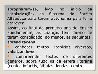 apropriarem-se,
logo
no
início
da
escolarização, do Sistema de Escrita
Alfabética para terem autonomia para ler e
escrever.
Assim, ao final do primeiro ano do Ensino
Fundamental, as crianças têm direito de
terem consolidado, ao menos, as seguintes
aprendizagens:

conhecer textos literários diversos,
valorizando-os;

compreender textos de diferentes
gêneros, sobre tudo os da esfera literária
(contos infantis, fábulas, lendas, dentre

 