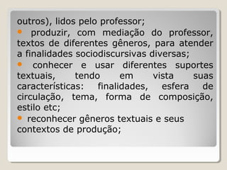outros), lidos pelo professor;
 produzir, com mediação do professor,
textos de diferentes gêneros, para atender
a finalidades sociodiscursivas diversas;
 conhecer e usar diferentes suportes
textuais,
tendo
em
vista
suas
características:
finalidades,
esfera
de
circulação, tema, forma de composição,
estilo etc;
 reconhecer gêneros textuais e seus
contextos de produção;

 