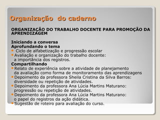Organização do caderno
ORGANIZAÇÃO DO TRABALHO DOCENTE PARA PROMOÇÃO DA
APRENDIZAGEM
Iniciando a conversa
Aprofundando o tema
 Ciclo de alfabetização e progressão escolar
Avaliação e organização do trabalho docente:
a importância dos registros.
Compartilhando
Relato de experiência sobre a atividade de planejamento
da avaliação como forma de monitoramento das aprendizagens
Depoimento da professora Sheila Cristina da Silva Barros:
diversidade ou repetição de atividades.
Depoimento da professora Ana Lúcia Martins Maturano:
progressão ou repetição de atividades.
Depoimento da professora Ana Lúcia Martins Maturano:
o papel do registros da ação didática.
Sugestão de roteiro para avaliação do curso.

 