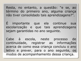 Resta, no entanto, a questão: “e se, ao
término do primeiro ano, alguma criança
não tiver consolidado tais aprendizagens?”.
É importante que ela continue sua
escolarização e que tais aprendizagens
sejam garantidas no ano seguinte.
Cabe à escola, neste processo de
continuidade, registrar as informações
acerca de como essa criança concluiu o ano
letivo e prever, para o ano seguinte, os
modos de acompanhamento dessa criança.

 