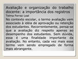 Avaliação e organização do trabalho
docente: a importância dos registros
Telma Ferraz Leal

No contexto escolar, o termo avaliação vem
associado à idéia de aprovação ou retenção
dos estudantes. Recorrentemente, pensa-se
que a avaliação diz respeito apenas ao
desempenho dos estudantes. Sem dúvida,
essa é uma finalidade importante da
avaliação. No entanto, cada vez mais esse
termo vem sendo empregado de forma
mais abrangente.

 