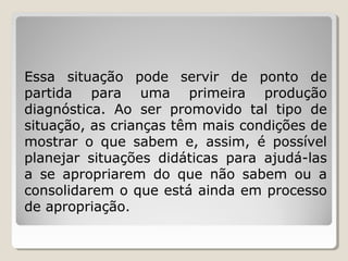 Essa situação pode servir de ponto de
partida para uma primeira produção
diagnóstica. Ao ser promovido tal tipo de
situação, as crianças têm mais condições de
mostrar o que sabem e, assim, é possível
planejar situações didáticas para ajudá-las
a se apropriarem do que não sabem ou a
consolidarem o que está ainda em processo
de apropriação.

 