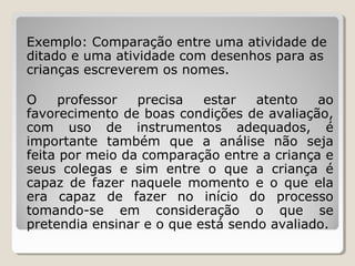 Exemplo: Comparação entre uma atividade de
ditado e uma atividade com desenhos para as
crianças escreverem os nomes.
O
professor
precisa
estar
atento
ao
favorecimento de boas condições de avaliação,
com uso de instrumentos adequados, é
importante também que a análise não seja
feita por meio da comparação entre a criança e
seus colegas e sim entre o que a criança é
capaz de fazer naquele momento e o que ela
era capaz de fazer no início do processo
tomando-se em consideração o que se
pretendia ensinar e o que está sendo avaliado.

 