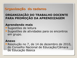Organização do caderno
ORGANIZAÇÃO DO TRABALHO DOCENTE
PARA PROMOÇÃO DA APRENDIZAGEM
Aprendendo mais
Sugestões de leitura
Sugestões de atividades para os encontros
em grupo.
Anexo
Resolução no 7, de 14 de dezembro de 2010,
do Conselho Nacional de Educação/Câmara
de Educação Básica

 
