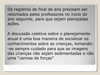 Os registros de final de ano precisam ser
retomados pelos professores no inicio do
ano seguinte, para que sejam planejadas
ações.
A discussão coletiva sobre o planejamento
anual é uma boa maneira de socializar os
conhecimentos sobre as crianças, tomando-se sempre cuidado para que as imagens
das crianças não sejam sedimentadas e não
uma “camisa de forças”

 