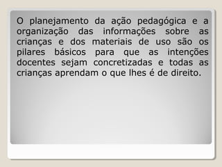 O planejamento da ação pedagógica e a
organização das informações sobre as
crianças e dos materiais de uso são os
pilares básicos para que as intenções
docentes sejam concretizadas e todas as
crianças aprendam o que lhes é de direito.

 
