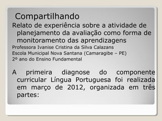 Compartilhando
Relato de experiência sobre a atividade de
planejamento da avaliação como forma de
monitoramento das aprendizagens
Professora Ivanise Cristina da Silva Calazans
Escola Municipal Nova Santana (Camaragibe – PE)
2º ano do Ensino Fundamental

A

primeira
diagnose do componente
curricular Língua Portuguesa foi realizada
em março de 2012, organizada em três
partes:

 