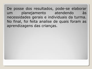 De posse dos resultados, pode-se elaborar
um
planejamento
atendendo
às
necessidades gerais e individuais da turma.
No final, foi feita analise de quais foram as
aprendizagens das crianças.

 