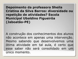 Depoimento da professora Sheila
Cristina da Silva Barros: diversidade ou
repetição de atividades? Escola
Municipal Ubaldino Figueirôa
(Jaboatão-PE)

A construção dos conhecimentos dos alunos
não acontece em apenas uma intervenção.
Mesmo sabendo que desenvolvemos uma
ótima atividade em tal aula, é certo que
esse saber não será consolidado em um
único momento.

 