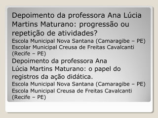 Depoimento da professora Ana Lúcia
Martins Maturano: progressão ou
repetição de atividades?
Escola Municipal Nova Santana (Camaragibe – PE)
Escolar Municipal Creusa de Freitas Cavalcanti
(Recife – PE)

Depoimento da professora Ana
Lúcia Martins Maturano: o papel do
registros da ação didática.
Escola Municipal Nova Santana (Camaragibe – PE)
Escola Municipal Creusa de Freitas Cavalcanti
(Recife – PE)

 