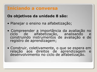 Iniciando a conversa
Os objetivos da unidade 8 são:
• Planejar o ensino na alfabetização;
• Compreender a importância da avaliação no
ciclo
de
alfabetização,
analisando
e
construindo instrumentos de avaliação e de
registro de aprendizagem;
• Construir, coletivamente, o que se espera em
relação aos direitos de aprendizagem e
desenvolvimento no ciclo de alfabetização.

 
