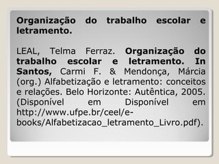 Organização
letramento.

do

trabalho

escolar

e

LEAL, Telma Ferraz. Organização do
trabalho escolar e letramento. In
Santos, Carmi F. & Mendonça, Márcia
(org.) Alfabetização e letramento: conceitos
e relações. Belo Horizonte: Autêntica, 2005.
(Disponível
em
Disponível
em
http://www.ufpe.br/ceel/ebooks/Alfabetizacao_letramento_Livro.pdf).

 