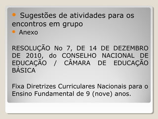 Sugestões de atividades para os
encontros em grupo



Anexo

RESOLUÇÃO No 7, DE 14 DE DEZEMBRO
DE 2010, do CONSELHO NACIONAL DE
EDUCAÇÃO / CÂMARA DE EDUCAÇÃO
BÁSICA
Fixa Diretrizes Curriculares Nacionais para o
Ensino Fundamental de 9 (nove) anos.

 