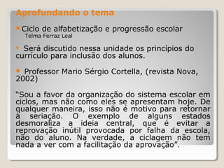 Aprofundando o tema
Ciclo

de alfabetização e progressão escolar

Telma Ferraz Leal

Será discutido nessa unidade os princípios do
currículo para inclusão dos alunos.


Professor Mario Sérgio Cortella, (revista Nova,
2002)


“Sou a favor da organização do sistema escolar em
ciclos, mas não como eles se apresentam hoje. De
qualquer maneira, isso não é motivo para retornar
à seriação. O exemplo de alguns estados
desmoraliza a ideia central, que é evitar a
reprovação inútil provocada por falha da escola,
não do aluno. Na verdade, a ciclagem não tem
nada a ver com a facilitação da aprovação”.

 