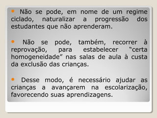 Não se pode, em nome de um regime
ciclado, naturalizar a progressão dos
estudantes que não aprenderam.


Não se pode, também, recorrer à
reprovação,
para
estabelecer
“certa
homogeneidade” nas salas de aula à custa
da exclusão das crianças.


Desse modo, é necessário ajudar as
crianças a avançarem na escolarização,
favorecendo suas aprendizagens.


 