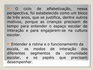 O ciclo de alfabetização, nessa
perspectiva, foi estabelecido como um bloco
de três anos, que se justifica, dentre outros
motivos, porque as crianças precisam de
tempo para entender o espaço escolar de
interação e para engajarem-se na cultura
escolar.


Entender a rotina e o funcionamento da
escola, os modos de interação dos
diferentes
segmentos
da comunidade
escolar, e os papéis que precisam
desempenhar.


 