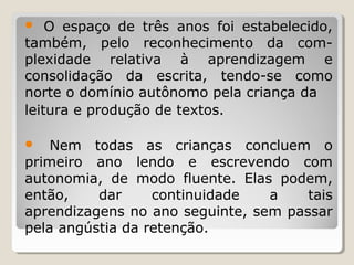 O espaço de três anos foi estabelecido,
também, pelo reconhecimento da complexidade relativa à aprendizagem e
consolidação da escrita, tendo-se como
norte o domínio autônomo pela criança da
leitura e produção de textos.


Nem todas as crianças concluem o
primeiro ano lendo e escrevendo com
autonomia, de modo fluente. Elas podem,
então,
dar
continuidade
a
tais
aprendizagens no ano seguinte, sem passar
pela angústia da retenção.


 