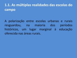 1.1. As múltiplas realidades das escolas do
campo

A polarização entre escolas urbanas e rurais
resguardou, na maioria dos períodos
históricos, um lugar marginal à educação
oferecida nas áreas rurais.
 