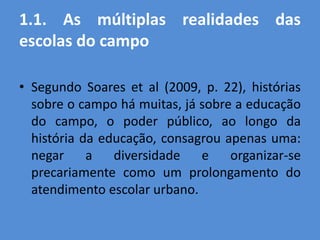 1.1. As múltiplas realidades das
escolas do campo

• Segundo Soares et al (2009, p. 22), histórias
  sobre o campo há muitas, já sobre a educação
  do campo, o poder público, ao longo da
  história da educação, consagrou apenas uma:
  negar     a   diversidade   e    organizar-se
  precariamente como um prolongamento do
  atendimento escolar urbano.
 